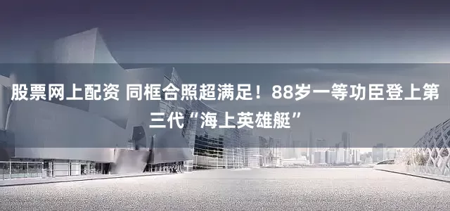 股票网上配资 同框合照超满足！88岁一等功臣登上第三代“海上英雄艇”