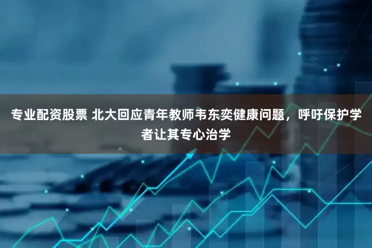 专业配资股票 北大回应青年教师韦东奕健康问题，呼吁保护学者让其专心治学