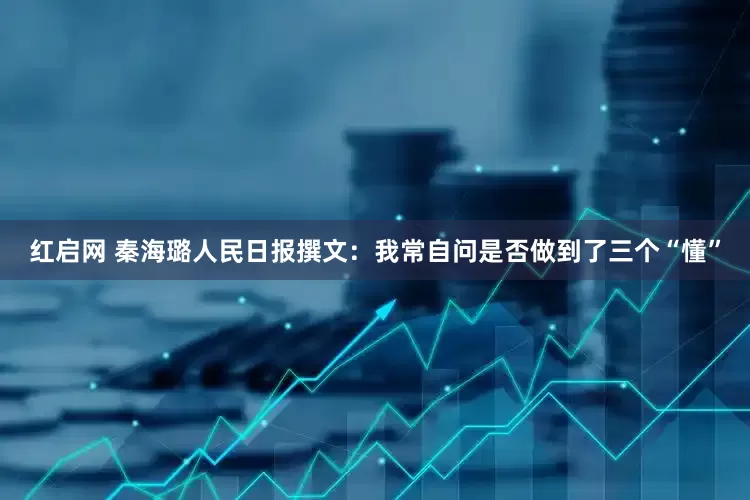 红启网 秦海璐人民日报撰文：我常自问是否做到了三个“懂”