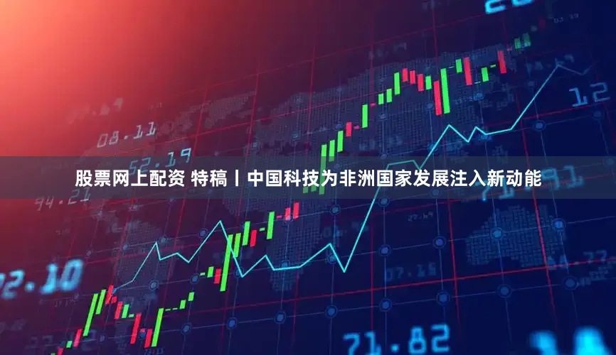 股票网上配资 特稿丨中国科技为非洲国家发展注入新动能