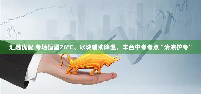 汇融优配 考场恒温26℃、冰块辅助降温，丰台中考考点“清凉护考”