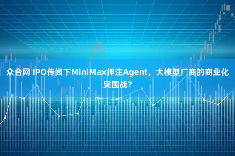 众合网 IPO传闻下MiniMax押注Agent，大模型厂商的商业化突围战？