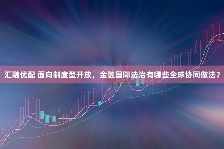 汇融优配 面向制度型开放，金融国际法治有哪些全球协同做法？