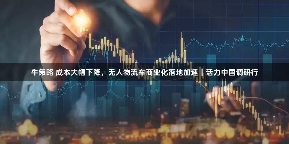牛策略 成本大幅下降，无人物流车商业化落地加速｜活力中国调研行