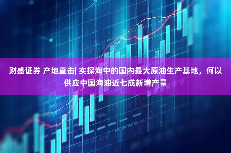 财盛证券 产地直击| 实探海中的国内最大原油生产基地，何以供应中国海油近七成新增产量