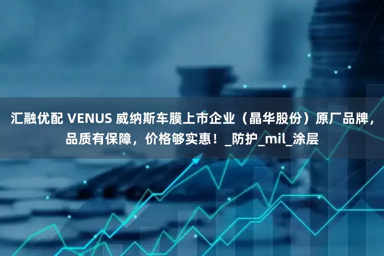 汇融优配 VENUS 威纳斯车膜上市企业（晶华股份）原厂品牌，品质有保障，价格够实惠！_防护_mil_涂层