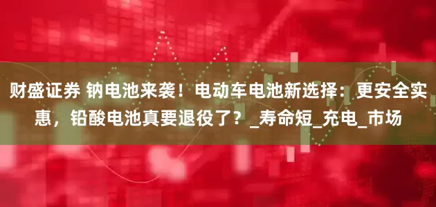 财盛证券 钠电池来袭！电动车电池新选择：更安全实惠，铅酸电池真要退役了？_寿命短_充电_市场