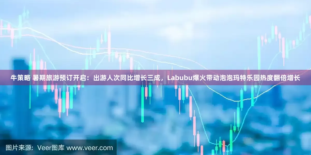 牛策略 暑期旅游预订开启：出游人次同比增长三成，Labubu爆火带动泡泡玛特乐园热度翻倍增长