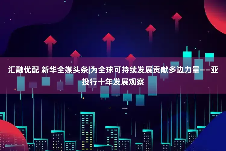 汇融优配 新华全媒头条|为全球可持续发展贡献多边力量——亚投行十年发展观察