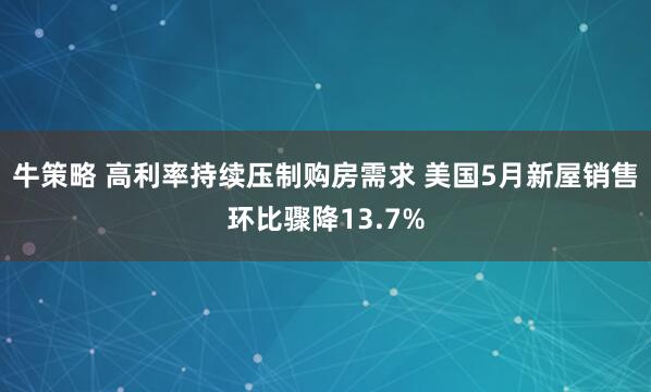 牛策略 高利率持续压制购房需求 美国5月新屋销售环比骤降13.7%