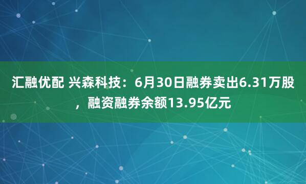 汇融优配 兴森科技：6月30日融券卖出6.31万股，融资融券余额13.95亿元