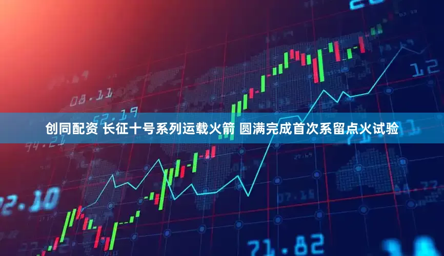 创同配资 长征十号系列运载火箭 圆满完成首次系留点火试验