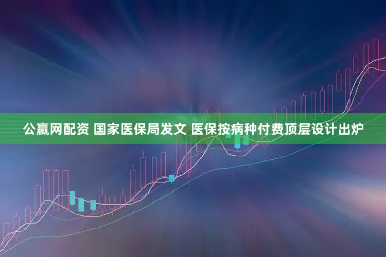 公赢网配资 国家医保局发文 医保按病种付费顶层设计出炉